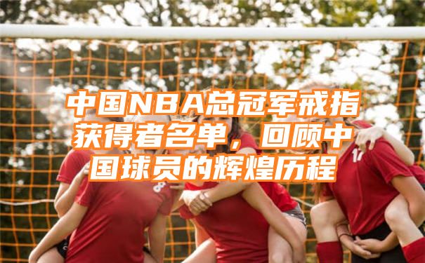 中国NBA总冠军戒指获得者名单，回顾中国球员的辉煌历程