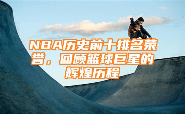 NBA历史前十排名荣誉，回顾篮球巨星的辉煌历程