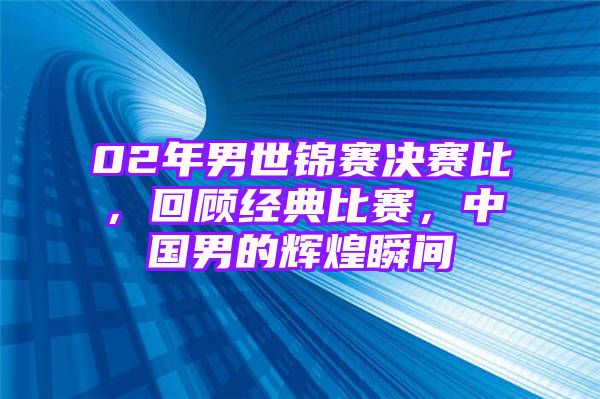 02年男世锦赛决赛比，回顾经典比赛，中国男的辉煌瞬间