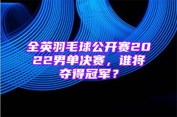 全英羽毛球公开赛2022男单决赛，谁将夺得冠军？