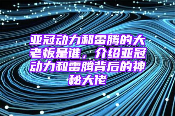 亚冠动力和雷腾的大老板是谁，介绍亚冠动力和雷腾背后的神秘大佬