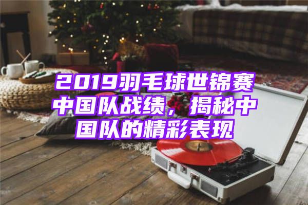 2019羽毛球世锦赛中国队战绩，揭秘中国队的精彩表现