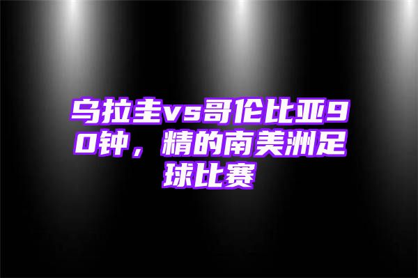 乌拉圭vs哥伦比亚90钟，精的南美洲足球比赛