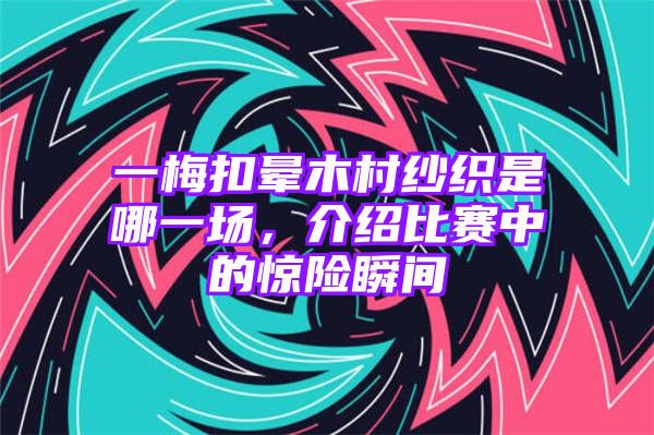 一梅扣晕木村纱织是哪一场，介绍比赛中的惊险瞬间