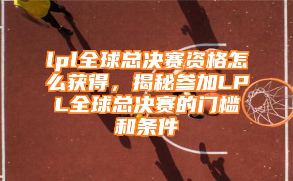 lpl全球总决赛资格怎么获得，揭秘参加LPL全球总决赛的门槛和条件