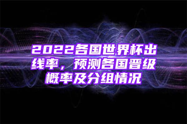 2022各国世界杯出线率，预测各国晋级概率及分组情况