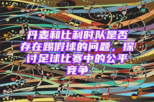 丹麦和比利时队是否存在踢假球的问题，探讨足球比赛中的公平竞争