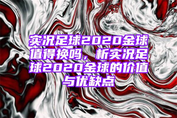 实况足球2020金球值得换吗，析实况足球2020金球的价值与优缺点