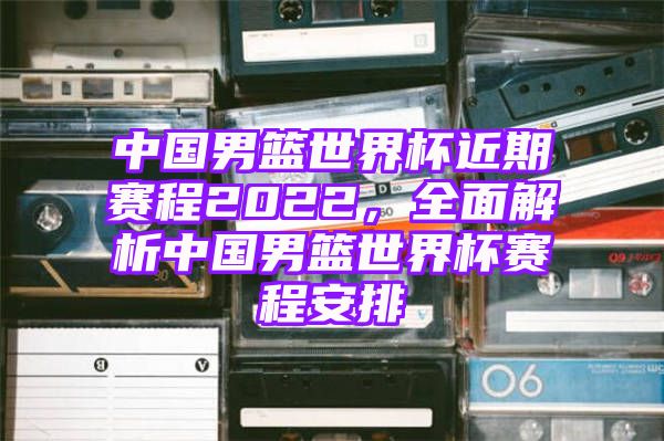 中国男篮世界杯近期赛程2022，全面解析中国男篮世界杯赛程安排