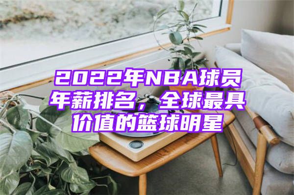 2022年NBA球员年薪排名，全球最具价值的篮球明星