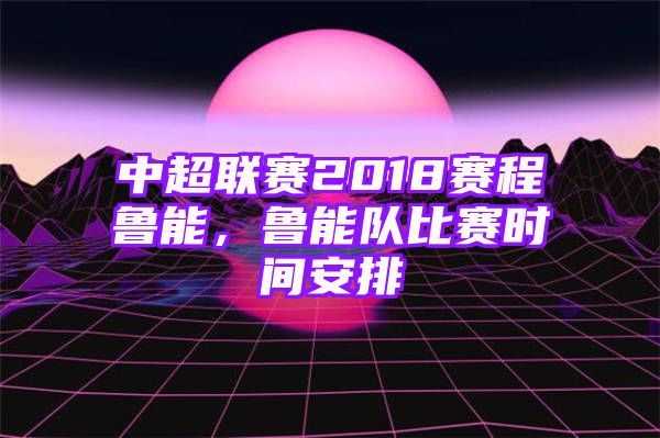 中超联赛2018赛程鲁能，鲁能队比赛时间安排