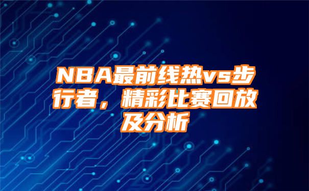 NBA最前线热vs步行者，精彩比赛回放及分析