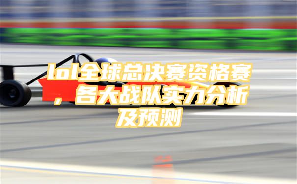 lol全球总决赛资格赛，各大战队实力分析及预测