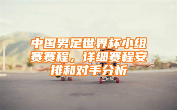 中国男足世界杯小组赛赛程，详细赛程安排和对手分析