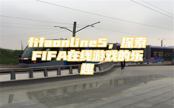 fifaonline5，探索FIFA在线游戏的乐趣