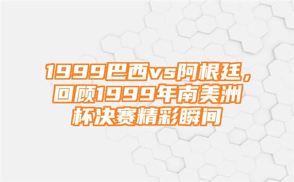 1999巴西vs阿根廷，回顾1999年南美洲杯决赛精彩瞬间