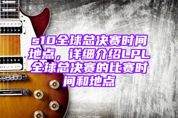 s10全球总决赛时间地点，详细介绍LPL全球总决赛的比赛时间和地点