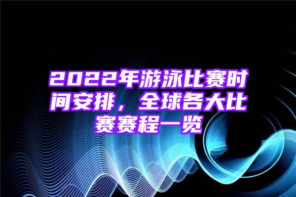 2022年游泳比赛时间安排，全球各大比赛赛程一览