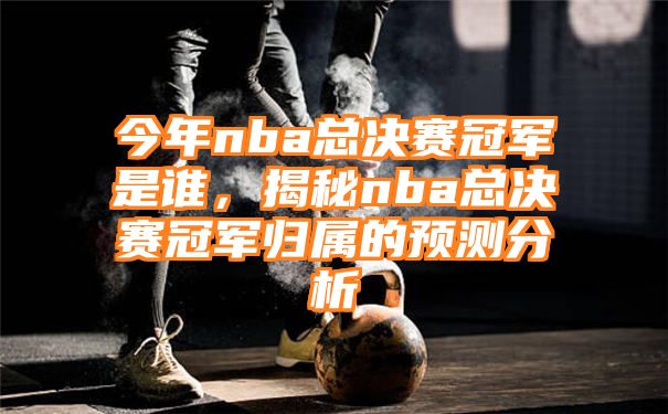 今年nba总决赛冠军是谁，揭秘nba总决赛冠军归属的预测分析