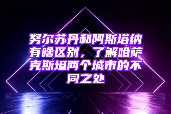 努尔苏丹和阿斯塔纳有啥区别，了解哈萨克斯坦两个城市的不同之处