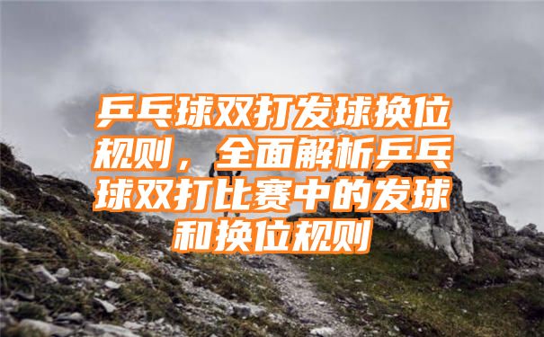 乒乓球双打发球换位规则，全面解析乒乓球双打比赛中的发球和换位规则