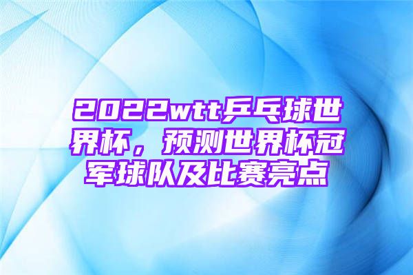 2022wtt乒乓球世界杯，预测世界杯冠军球队及比赛亮点