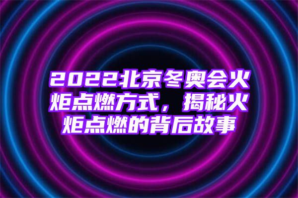 2022北京冬奥会火炬点燃方式，揭秘火炬点燃的背后故事