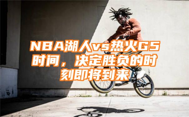 NBA湖人vs热火G5时间，决定胜负的时刻即将到来