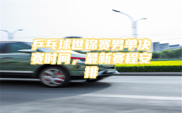 乒乓球世锦赛男单决赛时间，最新赛程安排