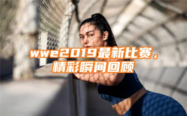 wwe2019最新比赛，精彩瞬间回顾