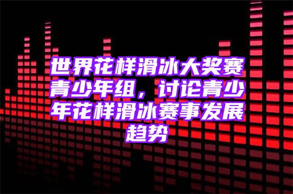 世界花样滑冰大奖赛青少年组，讨论青少年花样滑冰赛事发展趋势