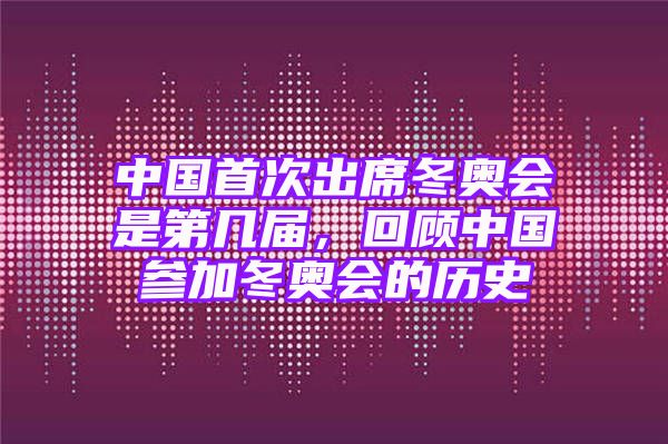 中国首次出席冬奥会是第几届，回顾中国参加冬奥会的历史