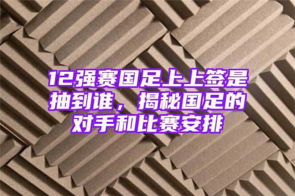 12强赛国足上上签是抽到谁，揭秘国足的对手和比赛安排