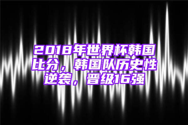 2018年世界杯韩国比分，韩国队历史性逆袭，晋级16强