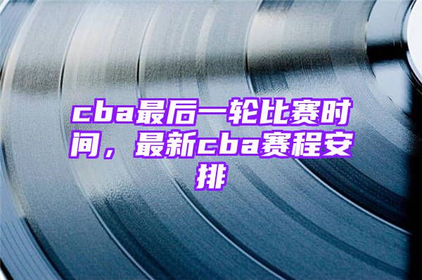 cba最后一轮比赛时间，最新cba赛程安排