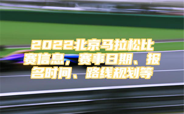 2022北京马拉松比赛信息，赛事日期、报名时间、路线规划等