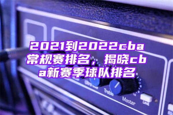 2021到2022cba常规赛排名，揭晓cba新赛季球队排名