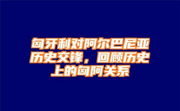 匈牙利对阿尔巴尼亚历史交锋，回顾历史上的匈阿关系