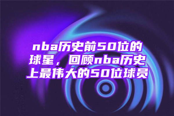 nba历史前50位的球星，回顾nba历史上最伟大的50位球员