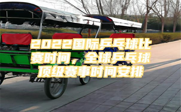 2022国际乒乓球比赛时间，全球乒乓球顶级赛事时间安排