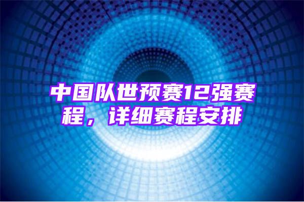 中国队世预赛12强赛程，详细赛程安排