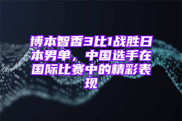 博本智香3比1战胜日本男单，中国选手在国际比赛中的精彩表现