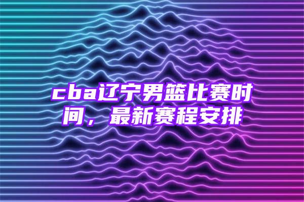 cba辽宁男篮比赛时间，最新赛程安排