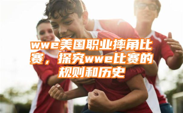 wwe美国职业摔角比赛，探究wwe比赛的规则和历史