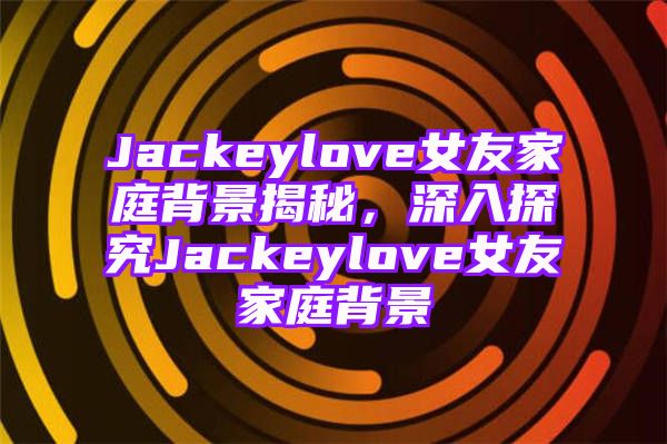 Jackeylove女友家庭背景揭秘，深入探究Jackeylove女友家庭背景