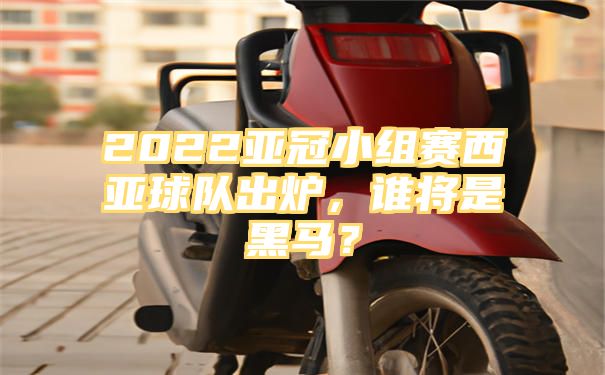 2022亚冠小组赛西亚球队出炉，谁将是黑马？