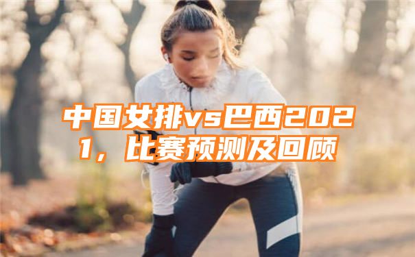 中国女排vs巴西2021，比赛预测及回顾