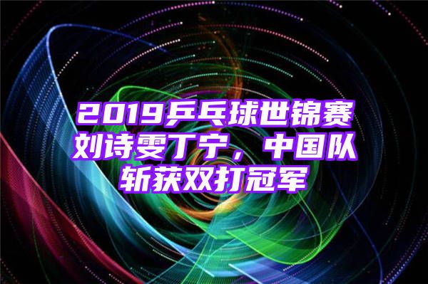 2019乒乓球世锦赛刘诗雯丁宁，中国队斩获双打冠军