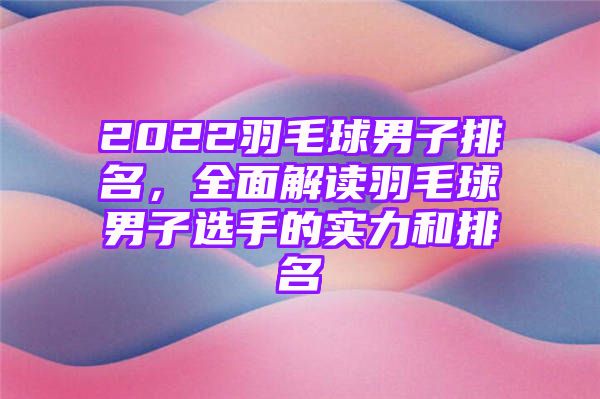 2022羽毛球男子排名，全面解读羽毛球男子选手的实力和排名