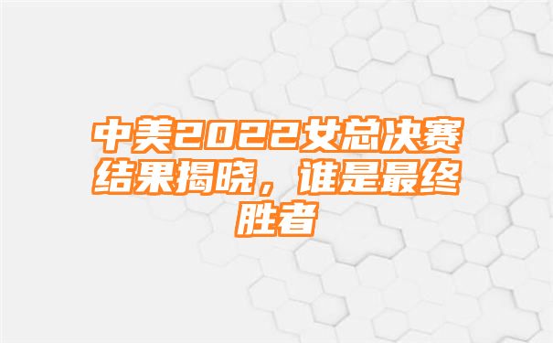 中美2022女总决赛结果揭晓，谁是最终胜者